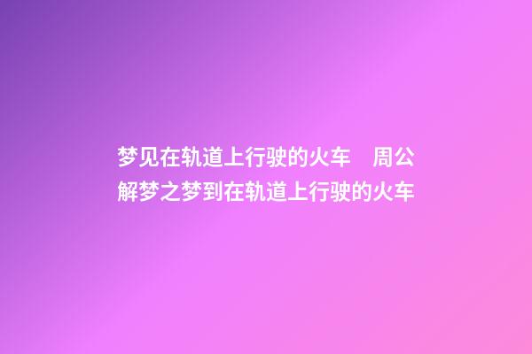 梦见在轨道上行驶的火车　周公解梦之梦到在轨道上行驶的火车